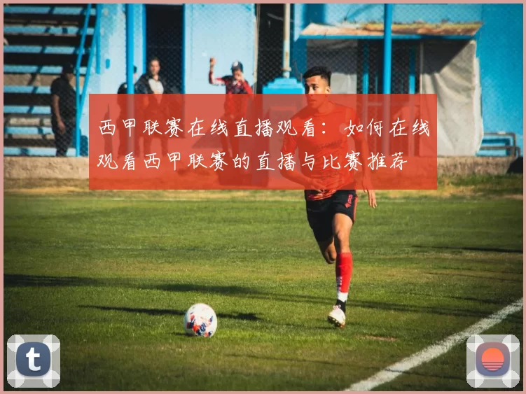 西甲联赛在线直播观看：如何在线观看西甲联赛的直播与比赛推荐