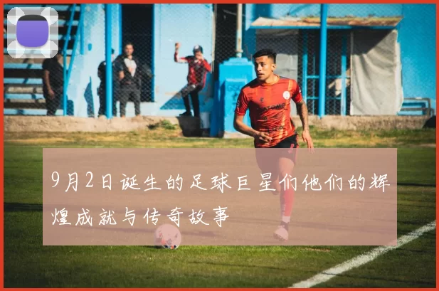 9月2日诞生的足球巨星们他们的辉煌成就与传奇故事