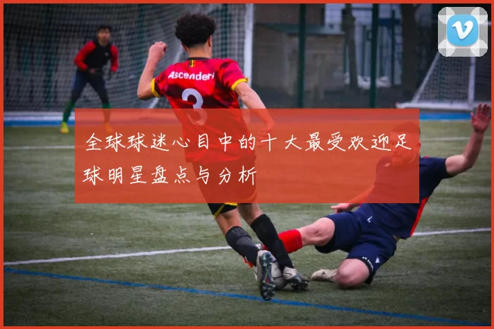 全球球迷心目中的十大最受欢迎足球明星盘点与分析